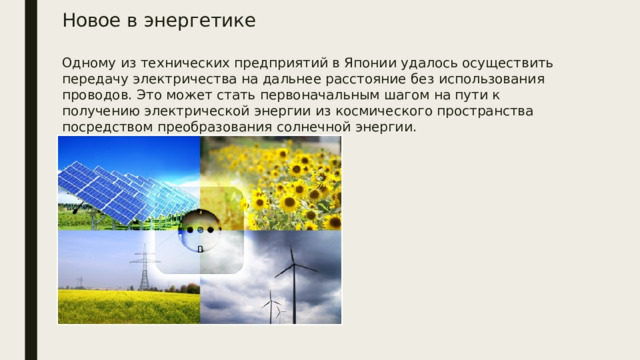 Новое в энергетике Одному из технических предприятий в Японии удалось осуществить передачу электричества на дальнее расстояние без использования проводов. Это может стать первоначальным шагом на пути к получению электрической энергии из космического пространства посредством преобразования солнечной энергии.