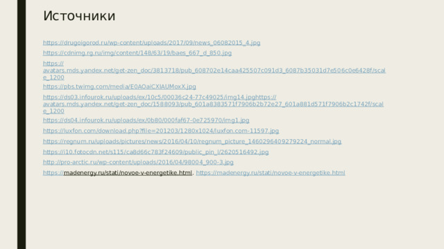 Источники https:// drugoigorod.ru/wp-content/uploads/2017/09/news_06082015_4.jpg https:// cdnimg.rg.ru/img/content/148/63/19/baes_667_d_850.jpg https:// avatars.mds.yandex.net/get-zen_doc/3813718/pub_608702e14caa425507c091d3_6087b35031d7e506c0e6428f/scale_1200 https:// pbs.twimg.com/media/E0AOaiCXIAUMoxX.jpg https:// ds03.infourok.ru/uploads/ex/10c5/00036c24-77c49025/img14.jpg https:// avatars.mds.yandex.net/get-zen_doc/1588093/pub_601a8383571f7906b2b72e27_601a881d571f7906b2c1742f/scale_1200 https :// ds04.infourok.ru/uploads/ex/0b80/000faf67-0e725970/img1.jpg https :// luxfon.com/download.php?file=201203/1280x1024/luxfon.com-11597.jpg https :// regnum.ru/uploads/pictures/news/2016/04/10/regnum_picture_1460296409279224_normal.jpg https :// i10.fotocdn.net/s115/ca8d66c783f24609/public_pin_l/2620516492.jpg http :// pro-arctic.ru/wp-content/uploads/2016/04/98004_900-3.jpg https:// madenergy.ru/stati/novoe-v-energetike.html . https:// madenergy.ru/stati/novoe-v-energetike.html