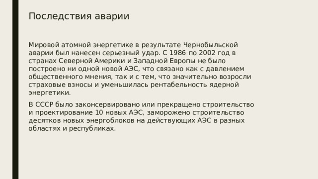 Последствия аварии Мировой атомной энергетике в результате Чернобыльской аварии был нанесен серьезный удар. С 1986 по 2002 год в странах Северной Америки и Западной Европы не было построено ни одной новой АЭС, что связано как с давлением общественного мнения, так и с тем, что значительно возросли страховые взносы и уменьшилась рентабельность ядерной энергетики. В СССР было законсервировано или прекращено строительство и проектирование 10 новых АЭС, заморожено строительство десятков новых энергоблоков на действующих АЭС в разных областях и республиках.