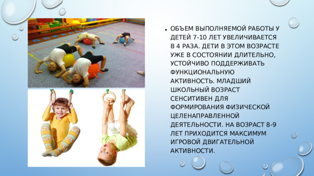 Объем выполняемой работы у детей 7-10 лет увеличивается в 4 раза. Дети в этом возрасте уже в состоянии длительно, устойчиво поддерживать функциональную активность. Младший школьный возраст сенситивен для формирования физической целенаправленной деятельности. На возраст 8-9 лет приходится максимум игровой двигательной активности.