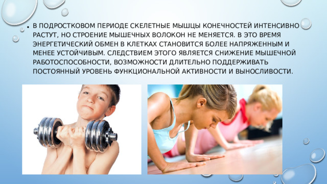 В подростковом периоде скелетные мышцы конечностей интенсивно растут, но строение мышечных волокон не меняется. В это время энергетический обмен в клетках становится более напряженным и менее устойчивым. Следствием этого является снижение мышечной работоспособности, возможности длительно поддерживать постоянный уровень функциональной активности и выносливости.