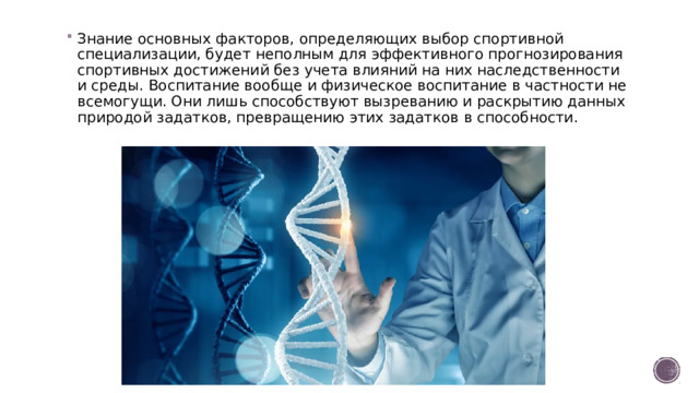 Знание основных факторов, определяющих выбор спортивной специализации, будет неполным для эффективного прогнозирования спортивных достижений без учета влияний на них наследственности и среды. Воспитание вообще и физическое воспитание в частности не всемогущи. Они лишь способствуют вызреванию и раскрытию данных природой задатков, превращению этих задатков в способности. 