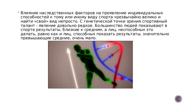 Влияние наследственных факторов на проявление индивидуальных способностей к тому или иному виду спорта чрезвычайно велико и найти «свой» вид непросто. С генетической точки зрения спортивный талант - явление довольно редкое. Большинство людей показывают в спорте результаты, близкие к средним, а лиц, неспособных это делать, равно как и лиц, способных показать результаты, значительно превышающие средние, очень мало.