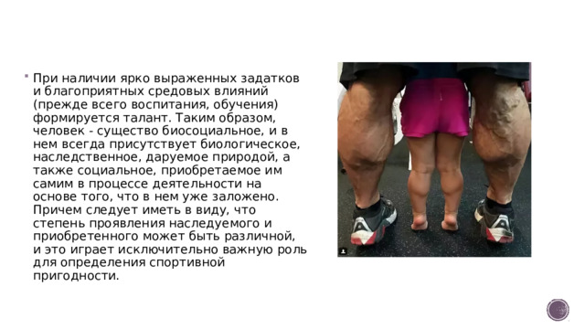 При наличии ярко выраженных задатков и благоприятных средовых влияний (прежде всего воспитания, обучения) формируется талант. Таким образом, человек - существо биосоциальное, и в нем всегда присутствует биологическое, наследственное, даруемое природой, а также социальное, приобретаемое им самим в процессе деятельности на основе того, что в нем уже заложено. Причем следует иметь в виду, что степень проявления наследуемого и приобретенного может быть различной, и это играет исключительно важную роль для определения спортивной пригодности.
