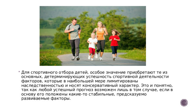 Для спортивного отбора детей, особое значение приобретают те из основных, детерминирующих успешность спортивной деятельности факторов, которые в наибольшей мере лимитированы наследственностью и носят консервативный характер. Это и понятно, так как любой успешный прогноз возможен лишь в том случае, если в основу его положены какие-то стабильные, предсказуемо развиваемые факторы.