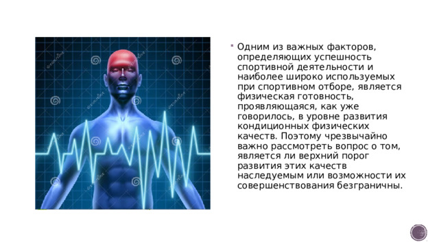 Одним из важных факторов, определяющих успешность спортивной деятельности и наиболее широко используемых при спортивном отборе, является физическая готовность, проявляющаяся, как уже говорилось, в уровне развития кондиционных физических качеств. Поэтому чрезвычайно важно рассмотреть вопрос о том, является ли верхний порог развития этих качеств наследуемым или возможности их совершенствования безграничны.