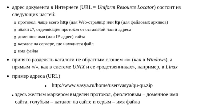 адрес документа в Интернете (URL = Uniform Resource Locator ) состоит из следующих частей: протокол, чаще всего http (для Web-страниц) или ftp (для файловых архивов) знаки :// , отделяющие протокол от остальной части адреса доменное имя (или IP-адрес) сайта каталог на сервере, где находится файл имя файла протокол, чаще всего http (для Web-страниц) или ftp (для файловых архивов) знаки :// , отделяющие протокол от остальной части адреса доменное имя (или IP-адрес) сайта каталог на сервере, где находится файл имя файла принято разделять каталоги не обратным слэшем «\» (как в Windows ), а прямым «/», как в системе UNIX и ее «родственниках», например, в Linux пример адреса (URL) http://www.vasya.ru/home/user/vasya/qu-qu.zip здесь желтым маркером выделен протокол, фиолетовым – доменное имя сайта, голубым – каталог на сайте и серым – имя файла