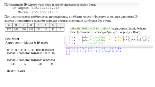 Аналитическое решение (калькулятор, Excel, Python) Excel (основание – перевод в 2ую; дес – перевод в 10ую) Решение: Адрес сети = Маска & IP адрес 11111111.11111111. 11111000.00000000 10000111.00001100.10101011.11010110 ---------------------------------------------------- 10000111.00001100.10101000.00000000  135 12 168 0 Ответ : DGBH