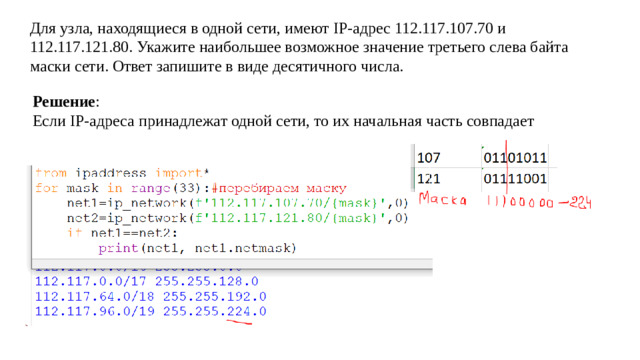 Для узла, находящиеся в одной сети, имеют IP-адрес 112.117.107.70 и 112.117.121.80. Укажите наибольшее возможное значение третьего слева байта маски сети. Ответ запишите в виде десятичного числа. Решение : Если IP-адреса принадлежат одной сети, то их начальная часть совпадает