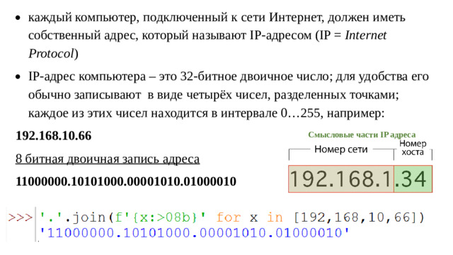 каждый компьютер, подключенный к сети Интернет, должен иметь собственный адрес, который называют IP-адресом (IP = Internet Protocol ) IP-адрес компьютера – это 32-битное двоичное число; для удобства его обычно записывают в виде четырёх чисел, разделенных точками; каждое из этих чисел находится в интервале 0…255, например: 192.168.10.66 8 битная двоичная запись адреса