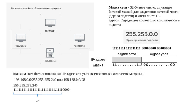 Маска сети - 32-битное число, служащее битовой маской для разделения сетевой части (адреса подсети) и части хоста IP-адреса. Определяет количество компьютеров в подсети. 11111111.111111111.00000000.00000000 Маска может быть записана как IP адрес или указывается только количеством единиц. 198.168.0.0/255.255.255.240 или 198.168.0.0/28 255.255.255.240 11111111.11111111.11111111.11110000 28
