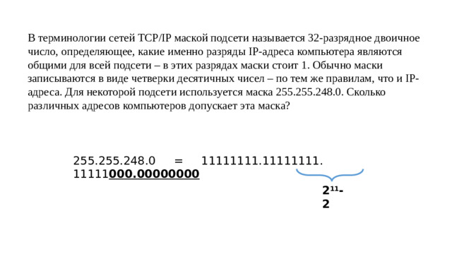 В терминологии сетей TCP/IP маской подсети называется 32-разрядное двоичное число, определяющее, какие именно разряды IP-адреса компьютера являются общими для всей подсети – в этих разрядах маски стоит 1. Обычно маски записываются в виде четверки десятичных чисел – по тем же правилам, что и IP-адреса. Для некоторой подсети используется маска 255.255.248.0. Сколько различных адресов компьютеров допускает эта маска?   255.255.248.0 = 11111111.11111111. 11111 000.00000000 2 11 -2