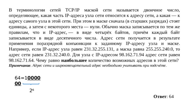 В терминологии сетей TCP/IP маской сети называется двоичное число, определяющее, какая часть IP-адреса узла сети относится к адресу сети, а какая  — к адресу самого узла в этой сети. При этом в маске сначала (в старших разрядах) стоят единицы, а затем с некоторого места  — нули. Обычно маска записывается по тем же правилам, что и IP-адрес,  — в виде четырёх байтов, причём каждый байт записывается в виде десятичного числа. Адрес сети получается в результате применения поразрядной конъюнкции к заданному IP-адресу узла и маске. Например, если IP-адрес узла равен 231.32.255.131, а маска равна 255.255.240.0, то адрес сети равен 231.32.240.0. Для узла с IP-адресом 98.162.71.94 адрес сети равен 98.162.71.64. Чему равно наибольшее количество возможных адресов в этой сети?   Примечание . Адрес сети и широковещательный адрес необходимо учитывать при подсчёте. 64=1 000000 2 6 Ответ : 64