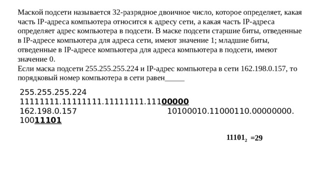 Маской подсети называется 32-разрядное двоичное число, которое определяет, какая часть IP-адреса компьютера относится к адресу сети, а какая часть IP-адреса определяет адрес компьютера в подсети. В маске подсети старшие биты, отведенные в IP-адресе компьютера для адреса сети, имеют значение 1; младшие биты, отведенные в IP-адресе компьютера для адреса компьютера в подсети, имеют значение 0.  Если маска подсети 255.255.255.224 и IP-адрес компьютера в сети 162.198.0.157, то порядковый номер компьютера в сети равен_____ 255.255.255.224 11111111.11111111.11111111.111 00000 162.198.0.157 10100010.11000110.00000000. 100 11101 11101 2 =29