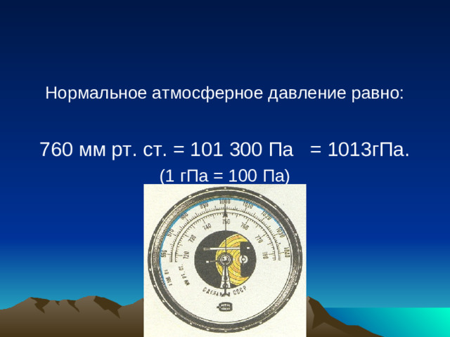Нормальное атмосферное давление равно: 760 мм рт. ст. = 101 300 Па = 1013гПа. (1 гПа = 100 Па)