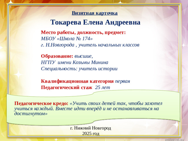 Визитная карточка Токарева Елена Андреевна Место работы, должность, предмет: МБОУ «Школа № 174» г. Н.Новгорода , учитель начальных классов  Образование:  высшие, НГПУ имени Козьмы Минина Специальность: учитель истории  Квалификационная категория первая Педагогический стаж 25 лет Педагогическое кредо: «Учить своих детей так, чтобы захотел учиться каждый. Вместе идти вперёд и не останавливаться на достигнутом» г. Нижний Новгород 2025 год