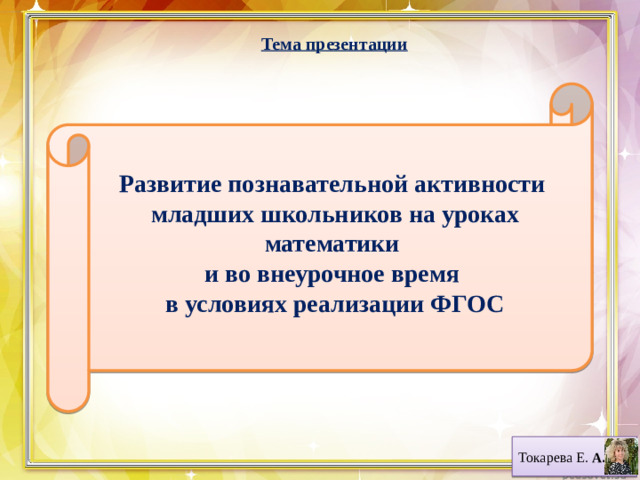 Тема презентации  Развитие познавательной активности младших школьников на уроках математики и во внеурочное время в условиях реализации ФГОС Токарева Е. А.