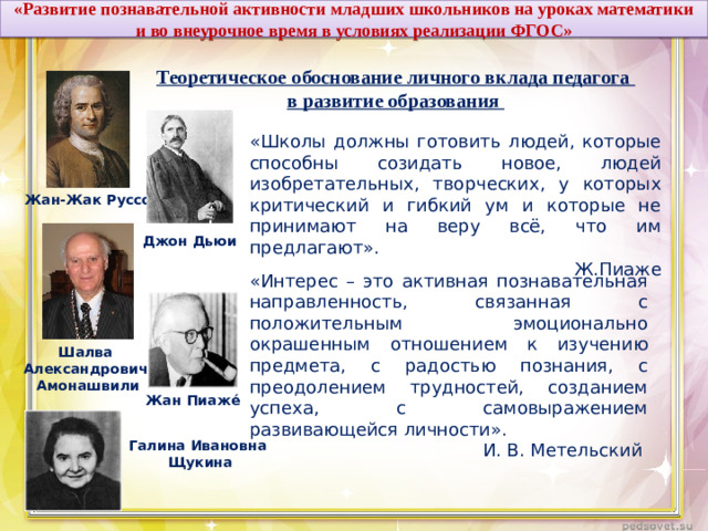 «Развитие познавательной активности младших школьников на уроках математики и во внеурочное время в условиях реализации ФГОС»  Теоретическое обоснование личного вклада педагога в развитие образования «Школы должны готовить людей, которые способны созидать новое, людей изобретательных, творческих, у которых критический и гибкий ум и которые не принимают на веру всё, что им предлагают». Ж.Пиаже Жан-Жак Руссо Джон Дьюи «Интерес – это активная познавательная направленность, связанная с положительным эмоционально окрашенным отношением к изучению предмета, с радостью познания, с преодолением трудностей, созданием успеха, с самовыражением развивающейся личности». И. В. Метельский Шалва Александрович Амонашвили Жан Пиаже́ Галина Ивановна Щукина