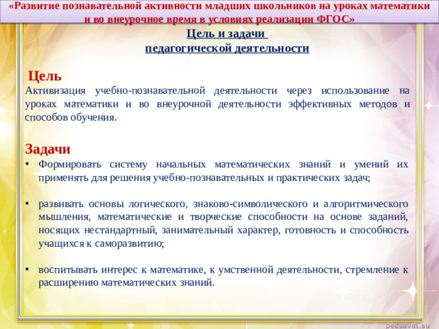 «Развитие познавательной активности младших школьников на уроках математики и во внеурочное время в условиях реализации ФГОС» Цель и задачи педагогической деятельности  Цель Активизация учебно-познавательной деятельности через использование на уроках математики и во внеурочной деятельности эффективных методов и способов обучения . Задачи