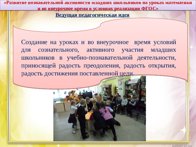 «Развитие познавательной активности младших школьников на уроках математики и во внеурочное время в условиях реализации ФГОС» Ведущая педагогическая идея Создание на уроках и во внеурочное время условий для сознательного, активного участия младших школьников в учебно-познавательной деятельности, приносящей радость преодоления, радость открытия, радость достижения поставленной цели.