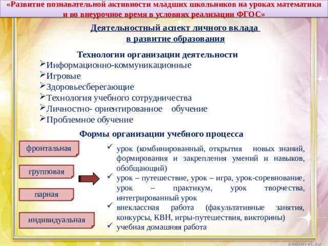 «Развитие познавательной активности младших школьников на уроках математики и во внеурочное время в условиях реализации ФГОС» . Деятельностный аспект личного вклада в развитие образования Технологии организации деятельности Информационно-коммуникационные Игровые Здоровьесберегающие Технология учебного сотрудничества Личностно- ориентированное обучение Проблемное обучение Формы организации учебного процесса фронтальная урок (комбинированный, открытия новых знаний, формирования и закрепления умений и навыков, обобщающий) урок – путешествие, урок – игра, урок-соревнование, урок – практикум, урок творчества, интегрированный урок внеклассная работа (факультативные занятия, конкурсы, КВН, игры-путешествия, викторины) учебная домашняя работа групповая парная индивидуальная