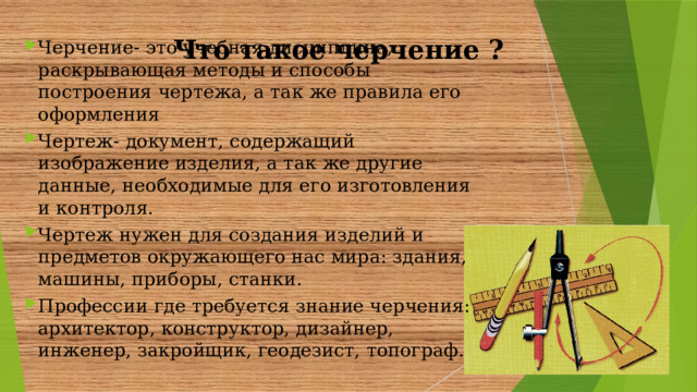 Черчение- это учебная дисциплина, раскрывающая методы и способы построения чертежа, а так же правила его оформления Чертеж- документ, содержащий изображение изделия, а так же другие данные, необходимые для его изготовления и контроля. Чертеж нужен для создания изделий и предметов окружающего нас мира: здания, машины, приборы, станки. Профессии где требуется знание черчения: архитектор, конструктор, дизайнер, инженер, закройщик, геодезист, топограф.