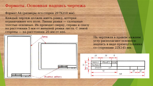 Форматы. Основная надпись чертежа Формат А4 (размеры его сторон 297X210 мм). Каждый чертеж должен иметь рамку, которая ограничивает его поле. Линии рамки — сплошные толстые основные. Их проводят сверху, справа и снизу на расстоянии 5 мм от внешней рамки листа. С левой стороны — на расстоянии 20 мм от нее. На чертежах в правом нижнем углу располагают основную надпись в виде прямоугольника со сторонами 22X145 мм .