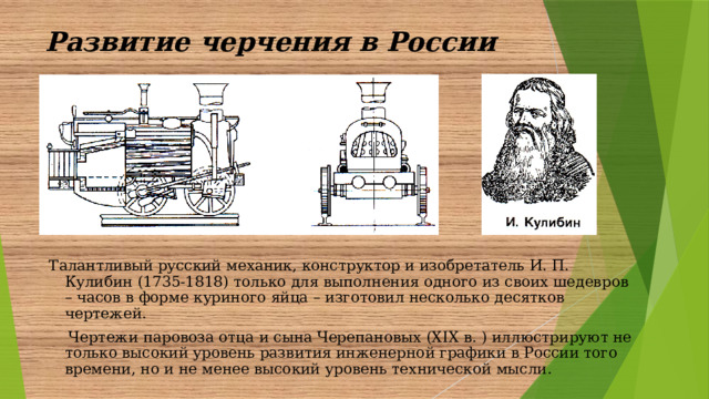 Развитие черчения в России  Талантливый русский механик, конструктор и изобретатель И. П. Кулибин (1735-1818) только для выполнения одного из своих шедевров – часов в форме куриного яйца – изготовил несколько десятков чертежей.  Чертежи паровоза отца и сына Черепановых (X ІX в. ) иллюстрируют не только высокий уровень развития инженерной графики в России того времени, но и не менее высокий уровень технической мысли.