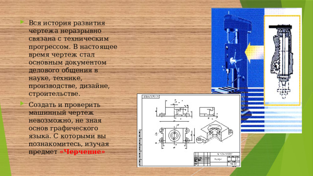 Вся история развития чертежа неразрывно связана с техническим прогрессом. В настоящее время чертеж стал основным документом делового общения в науке, технике, производстве, дизайне, строительстве. Создать и проверить машинный чертеж невозможно, не зная основ графического языка. С которыми вы познакомитесь, изучая предмет «Черчение»