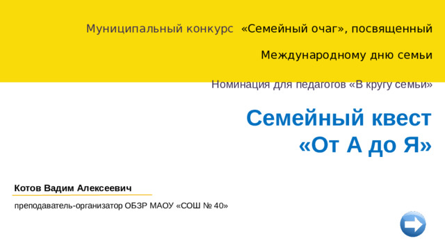 Муниципальный конкурс «Семейный очаг», посвященный Международному дню семьи Номинация для педагогов «В кругу семьи» Семейный квест  «От А до Я» Котов Вадим Алексеевич преподаватель-организатор ОБЗР МАОУ «СОШ № 40»