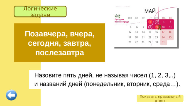 Логические задачи Позавчера, вчера, сегодня, завтра, послезавтра Назовите пять дней, не называя чисел (1, 2, 3,..) и названий дней (понедельник, вторник, среда…). Показать правильный ответ