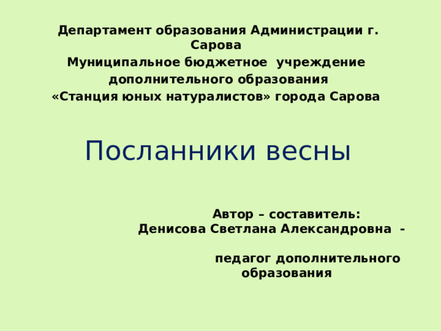 Департамент образования Администрации г. Сарова Муниципальное бюджетное учреждение  дополнительного образования «Станция юных натуралистов» города Сарова Посланники весны Автор – составитель: Денисова Светлана Александровна - педагог дополнительного образования