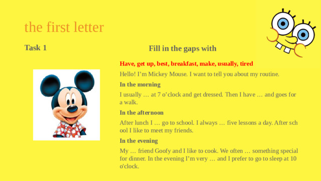 the first letter Fill in the gaps with Task 1  Have, get up, best, breakfast, make, usually, tired Hello! I’m Mickey Mouse. I want to tell you about my routine. In the morning I usually … at 7 o’clock and get dressed. Then I have … and goes for a walk. In the afternoon After lunch I … go to school. I always … five lessons a day. After school I like to meet my friends. In the evening My … friend Goofy and I like to cook. We often … something special for dinner. In the evening I’m very … and I prefer to go to sleep at 10 o'clock.
