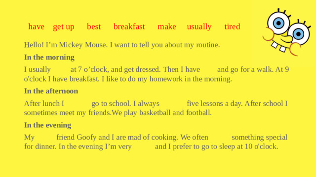 have get up best breakfast make usually tired Hello! I’m Mickey Mouse. I want to tell you about my routine. In the morning I usually at 7 o’clock, and get dressed. Then I have and go for a walk. At 9 o'clock I have breakfast. I like to do my homework in the morning. In the afternoon After lunch I go to school. I always five lessons a day. After school I sometimes meet my friends.We play basketball and football. In the evening My friend Goofy and I are mad of cooking. We often something special for dinner. In the evening I’m very and I prefer to go to sleep at 10 o'clock.