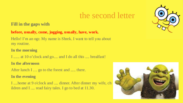 the second letter Fill in the gaps with before, usually, come, jogging, usually, have, work. Hello! I’m an ogr. My name is Shrek. I want to tell you about my routine. In the morning I ...... at 10 o’clock and go.... and I do all this .... brealfast! In the afternoon After lunch I … go to the forest and ..... there. In the evening I ....home at 9 o'clock and .... dinner. After dinner my wife, children and I .... read fairy tales. I go to bed at 11.30.
