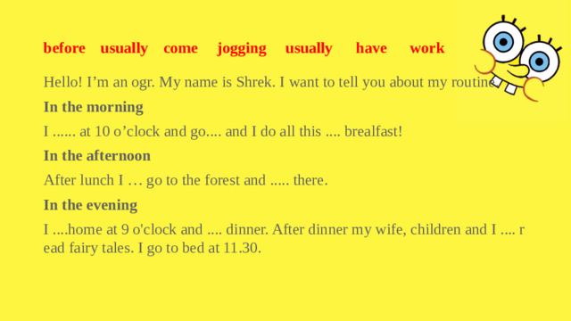before usually come jogging usually have work Hello! I’m an ogr. My name is Shrek. I want to tell you about my routine. In the morning I ...... at 10 o’clock and go.... and I do all this .... brealfast! In the afternoon After lunch I … go to the forest and ..... there. In the evening I ....home at 9 o'clock and .... dinner. After dinner my wife, children and I .... read fairy tales. I go to bed at 11.30.