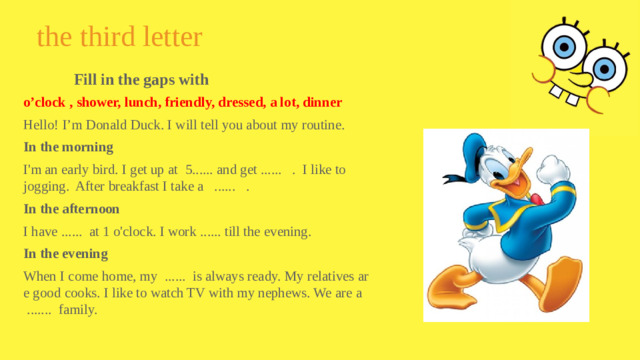 the third letter Fill in the gaps with o’clock , shower, lunch, friendly, dressed, a lot, dinner Hello! I’m Donald Duck. I will tell you about my routine. In the morning I'm an early bird. I get up at 5...... and get ...... . I like to jogging. After breakfast I take a ...... . In the afternoon I have ...... at 1 o'clock. I work ...... till the evening. In the evening When I come home, my ...... is always ready. My relatives are good cooks. I like to watch TV with my nephews. We are a ....... family.