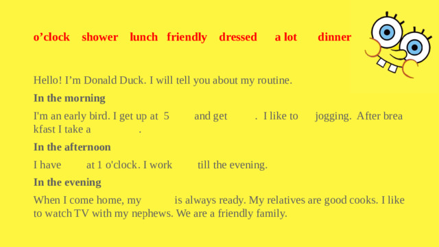 o’clock shower lunch friendly dressed a lot dinner Hello! I’m Donald Duck. I will tell you about my routine. In the morning I'm an early bird. I get up at 5 and get . I like to jogging. After breakfast I take a . In the afternoon I have at 1 o'clock. I work till the evening. In the evening When I come home, my is always ready. My relatives are good cooks. I like to watch TV with my nephews. We are a friendly family.
