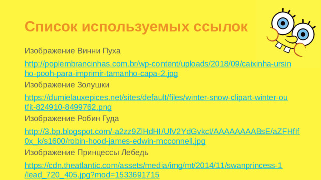 Список используемых ссылок Изображение Винни Пуха http://poplembrancinhas.com.br/wp-content/uploads/2018/09/caixinha-ursinho-pooh-para-imprimir-tamanho-capa-2.jpg Изображение Золушки https://dumielauxepices.net/sites/default/files/winter-snow-clipart-winter-outfit-824910-8499762.png Изображение Робин Гуда http://3.bp.blogspot.com/-a2zz9ZlHdHI/UlV2YdGvkcI/AAAAAAAABsE/aZFHfIf0x_k/s1600/robin-hood-james-edwin-mcconnell.jpg Изображение Принцессы Лебедь https://cdn.theatlantic.com/assets/media/img/mt/2014/11/swanprincess-1/lead_720_405.jpg?mod=1533691715