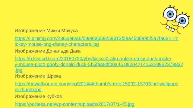Изображение Микки Макуса https://i.pinimg.com/236x/e6/a6/59/e6a659259313f28a45b0a95f5a7fa661--mickey-mouse-png-disney-characters.jpg Изображение Дональда Дака https://b.kisscc0.com/20180730/ybe/kisscc0-aku-ankka-daisy-duck-mickey-mouse-pluto-goofy-donald-duck-5b5faa8df00a45.8900421415329962379832.jpg Изображение Шрека https://hdwallsource.com/img/2014/4/thumb/shrek-15232-15703-hd-wallpapers-thumb.jpg Изображение Кубков https://politeka.net/wp-content/uploads/2017/07/1-45.jpg