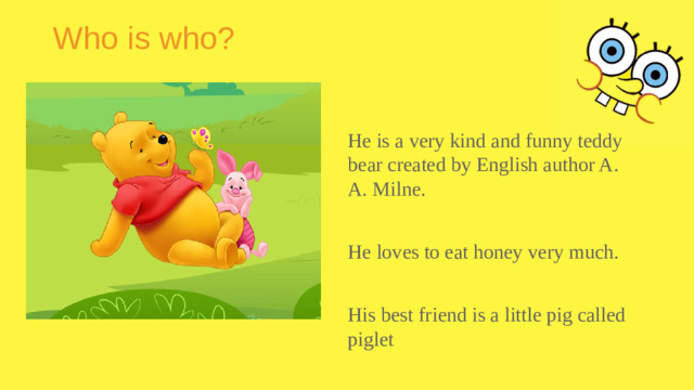 Who is who? He is a very kind and funny teddy bear created by English author A. A. Milne. He loves to eat honey very much. His best friend is a little pig called piglet
