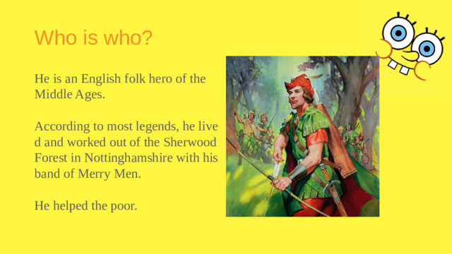 Who is who? He is an English folk hero of the Middle Ages. According to most legends, he lived and worked out of the Sherwood Forest in Nottinghamshire with his band of Merry Men. He helped the poor.