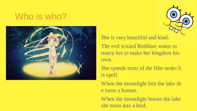 Who is who? She is very beautiful and kind. The evil wizard Rothbart wants to marry her to make her kingdom his own. She spends most of the film under his spell. When the moonlight hits the lake she turns a human. When the moonlight leaves the lake she turns into a bird.