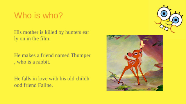 Who is who? His mother is killed by hunters early on in the film. He makes a friend named Thumper, who is a rabbit. He falls in love with his old childhood friend Faline.