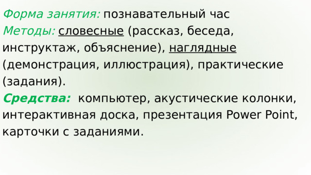 Форма занятия: познавательный час Методы: словесные (рассказ, беседа, инструктаж, объяснение), наглядные (демонстрация, иллюстрация), практические (задания). Средства:  компьютер, акустические колонки, интерактивная доска, презентация Power Point, карточки с заданиями.