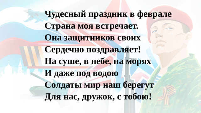 Чудесный праздник в феврале Страна моя встречает. Она защитников своих Сердечно поздравляет! На суше, в небе, на морях И даже под водою Солдаты мир наш берегут Для нас, дружок, с тобою!