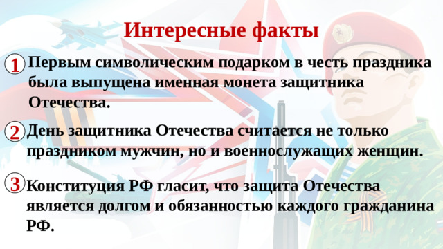 Интересные факты Первым символическим подарком в честь праздника была выпущена именная монета защитника Отечества. 1 2 День защитника Отечества считается не только праздником мужчин, но и военнослужащих женщин. 3 Конституция РФ гласит, что защита Отечества является долгом и обязанностью каждого гражданина РФ.