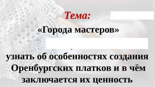 Тема: «Города мастеров» Цель: узнать об особенностях создания Оренбургских платков и в чём заключается их ценность