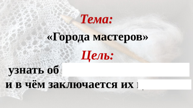 Тема: «Города мастеров» Цель: узнать об Оренбургских платках и в чём заключается их ценность