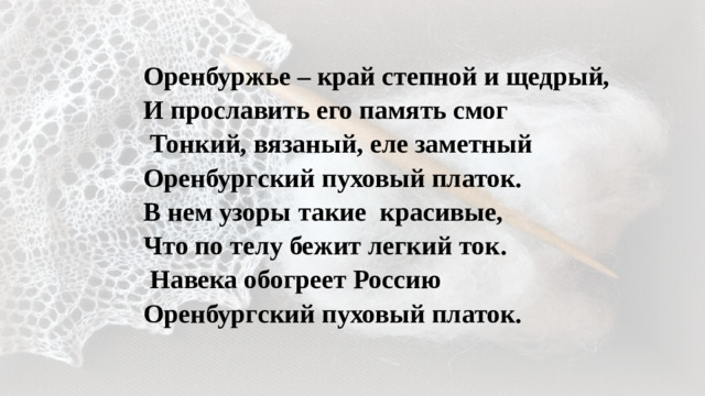 Оренбуржье – край степной и щедрый, И прославить его память смог  Тонкий, вязаный, еле заметный Оренбургский пуховый платок. В нем узоры такие красивые, Что по телу бежит легкий ток.  Навека обогреет Россию Оренбургский пуховый платок.